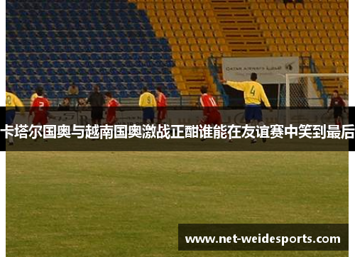 卡塔尔国奥与越南国奥激战正酣谁能在友谊赛中笑到最后