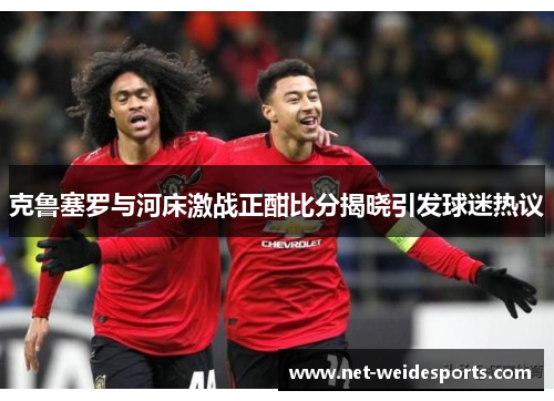 克鲁塞罗与河床激战正酣比分揭晓引发球迷热议